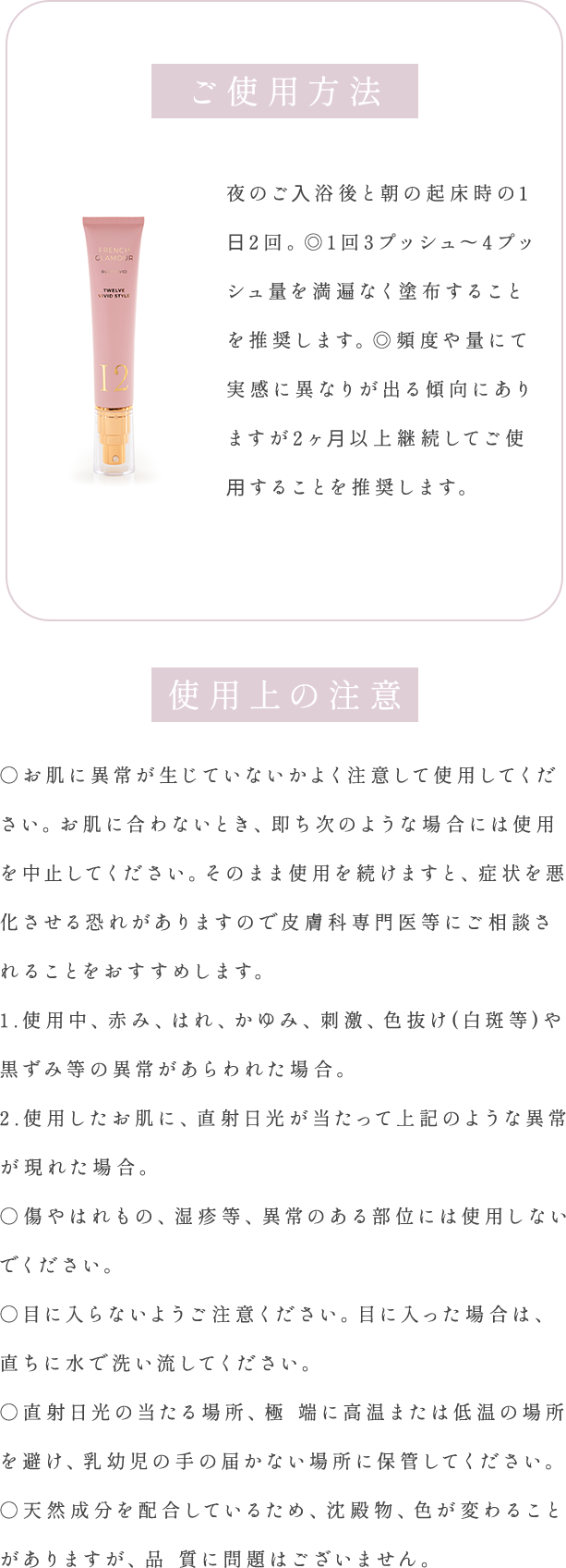 ご使用方法夜のご⼊浴後と朝の起床時の1⽇2回。1回3プッシュ〜4プッシュ量を満遍なく塗布することを推奨します。頻度や量にて実感に異なりが出る傾向にありますが2ヶ⽉以上継続してご使⽤することを推奨します。 使用上の注意○お肌に異常が生じていないかよく注意して使用してください。お肌に合わないとき、即ち次のような場合には使用を中止してください。そのまま使用を続けますと、症状を悪化させる恐れがありますので皮膚科専門医等にご相談されることをおすすめします。1.使用中、赤み、はれ、かゆみ、刺激、色抜け(白斑等)や黒ずみ等の異常があらわれた場合。2.使用したお肌に、直射日光が当たって上記のような異常が現れた場合。○傷やはれもの、湿疹等、異常のある部位には使用しないでください。○目に入らないようご注意ください。目に入った場合は、直ちに水で洗い流してください。○直射日光の当たる場所、極 端に高温または低温の場所を避け、乳幼児の手の届かない場所に保管してください。○天然成分を配合しているため、沈殿物、色が変わることがありますが、品 質に問題はございません。